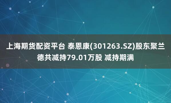 上海期货配资平台 泰恩康(301263.SZ)股东聚兰德共减持79.01万股 减持期满