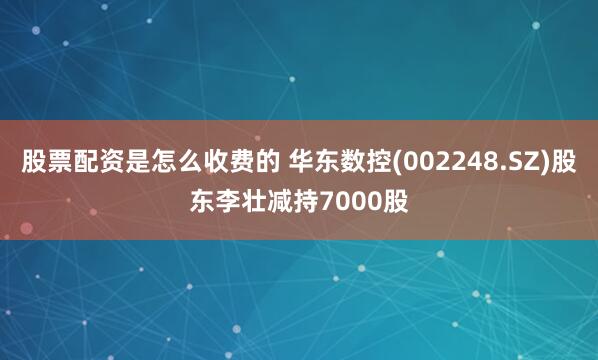 股票配资是怎么收费的 华东数控(002248.SZ)股东李壮减持7000股