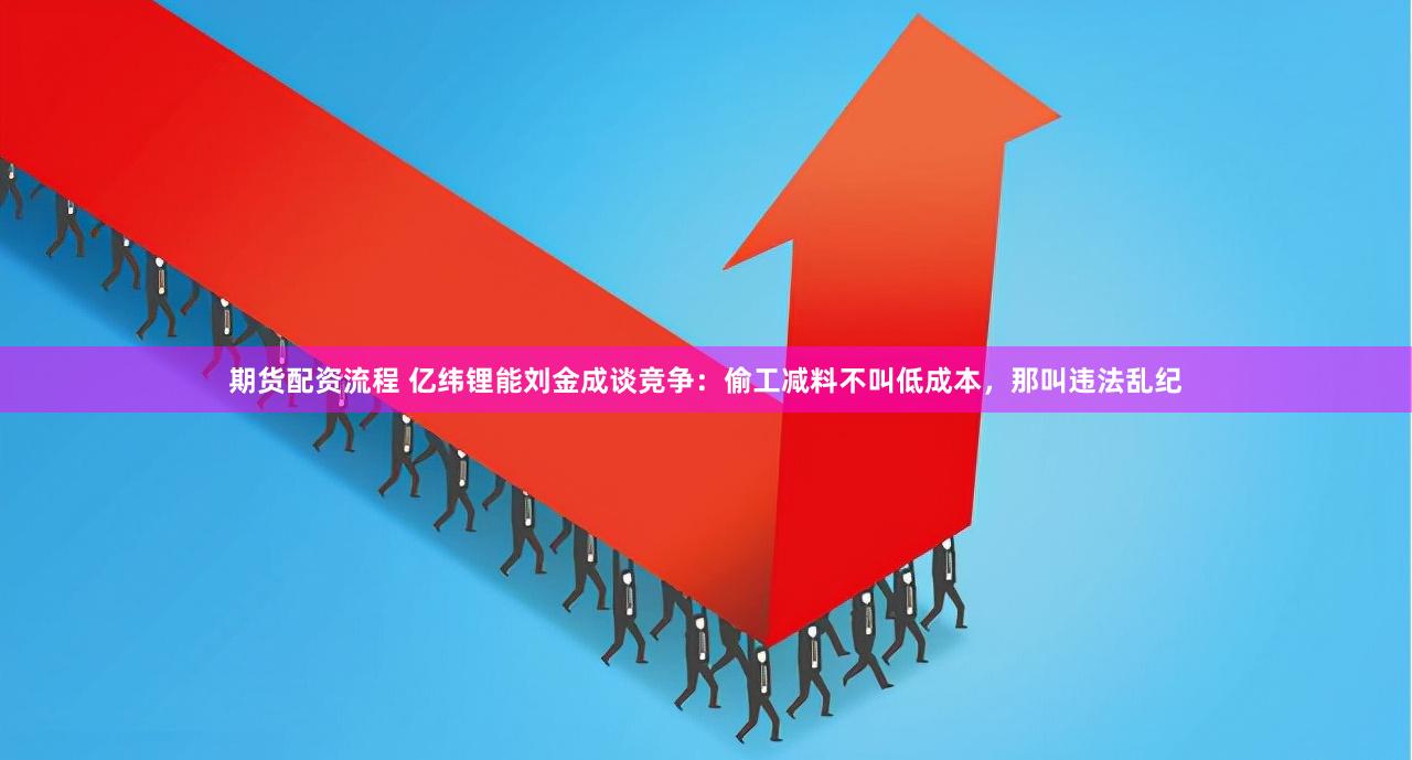 期货配资流程 亿纬锂能刘金成谈竞争：偷工减料不叫低成本，那叫违法乱纪