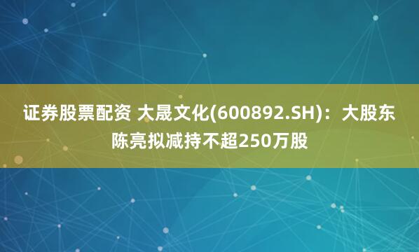 证券股票配资 大晟文化(600892.SH)：大股东陈亮拟减持不超250万股