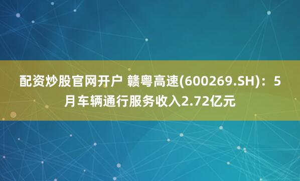 配资炒股官网开户 赣粤高速(600269.SH)：5月车辆通行服务收入2.72亿元