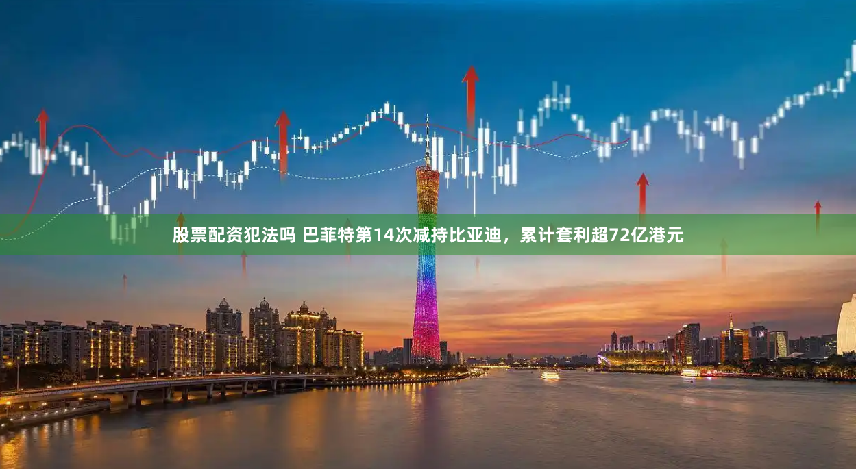 股票配资犯法吗 巴菲特第14次减持比亚迪，累计套利超72亿港元