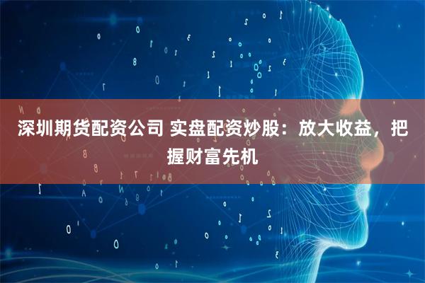 深圳期货配资公司 实盘配资炒股：放大收益，把握财富先机