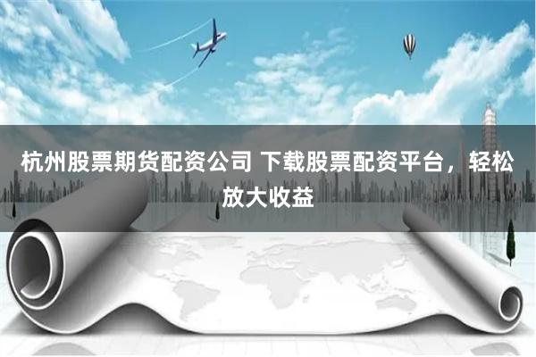 杭州股票期货配资公司 下载股票配资平台，轻松放大收益