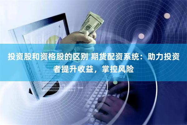 投资股和资格股的区别 期货配资系统：助力投资者提升收益，掌控风险