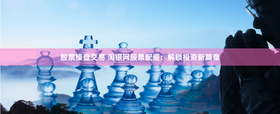 股票操盘交易 淘银网股票配资：解锁投资新篇章